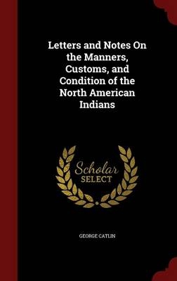 Letters and Notes On the Manners, Customs, and Condition of the North American Indians - George Catlin