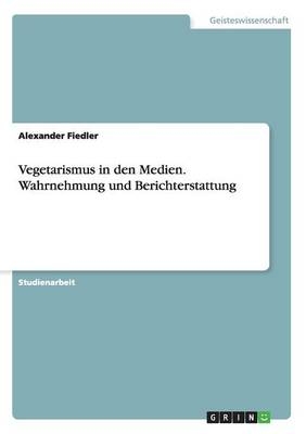Vegetarismus in den Medien. Wahrnehmung und Berichterstattung - Alexander Fiedler