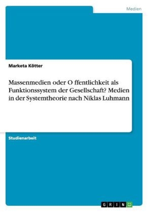 Massenmedien oder Öffentlichkeit als Funktionssystem der Gesellschaft? Medien in der Systemtheorie nach Niklas Luhmann - Marketa Kötter