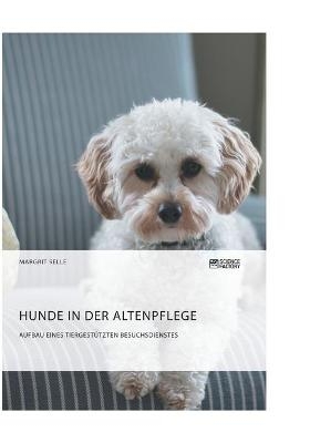 Hunde in der Altenpflege. Aufbau eines tiergestützten Besuchsdienstes - Margrit Selle