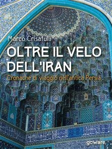 Oltre il velo dell’Iran. Cronache di viaggio nell’antica Persia - Marco Crisafulli