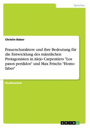 Frauencharaktere und ihre Bedeutung fÃ¼r die Entwicklung des mÃ¤nnlichen Protagonisten in Alejo Carpentiers "Los pasos perdidos" und Max Frischs "Homo faber" - Christin Balzer