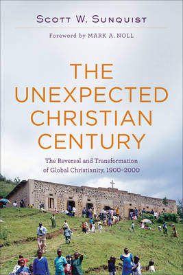 The Unexpected Christian Century – The Reversal and Transformation of Global Christianity, 1900–2000 - Scott W. Sunquist, Mark Noll