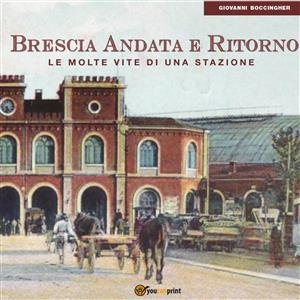 Brescia Andata e Ritorno. Le molte vite di una stazione - Giovanni Boccingher