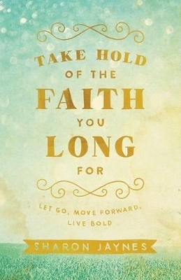 Take Hold of the Faith You Long For – Let Go, Move Forward, Live Bold - Sharon Jaynes