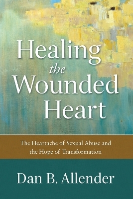 Healing the Wounded Heart – The Heartache of Sexual Abuse and the Hope of Transformation - Dan B. Allender