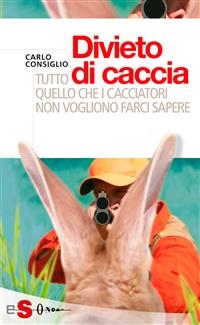 Divieto di caccia. Tutto quello che i cacciatori non vogliono farci sapere - Carlo Consiglio