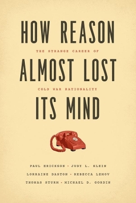 How Reason Almost Lost Its Mind – The Strange Career of Cold War Rationality - Paul Erickson, Judy L. Klein, Lorraine Daston, Rebecca Lemov, Thomas Sturm