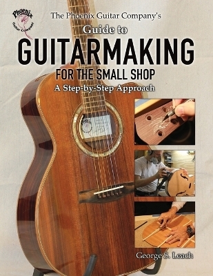 The Phoenix Guitar Company's Guide to Guitarmaking for the Small Shop - George S Leach