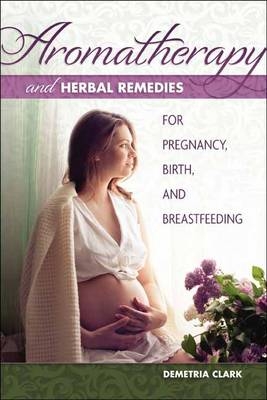 Aromatherapy and Herbal Remedies for Pregnancy, Birth and Breastfeeding - Demetria Clark