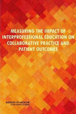 Measuring the Impact of Interprofessional Education on Collaborative Practice and Patient Outcomes -  Institute of Medicine,  Board on Global Health,  Committee on Measuring the Impact of Interprofessional Education on Collaborative Practice and Patient Outcomes