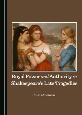 Royal Power and Authority in Shakespeare’s Late Tragedies - Alisa Manninen