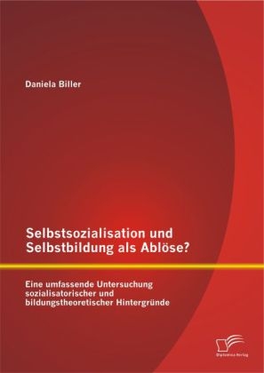 Selbstsozialisation und Selbstbildung als Ablöse? Eine umfassende Untersuchung sozialisatorischer und bildungstheoretischer Hintergründe - Daniela Biller