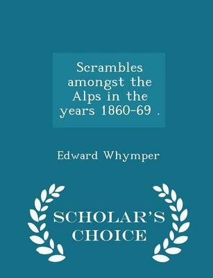 Scrambles amongst the Alps in the years 1860-69 . - Scholar's Choice Edition - Edward Whymper