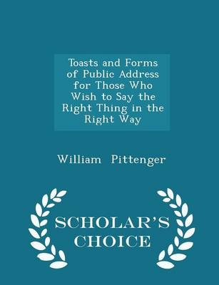 Toasts and Forms of Public Address for Those Who Wish to Say the Right Thing in the Right Way - Scholar's Choice Edition - Lieut William Pittenger
