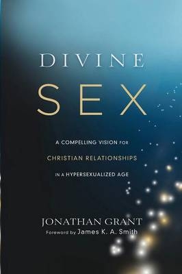 Divine Sex – A Compelling Vision for Christian Relationships in a Hypersexualized Age - Jonathan Grant, James Smith