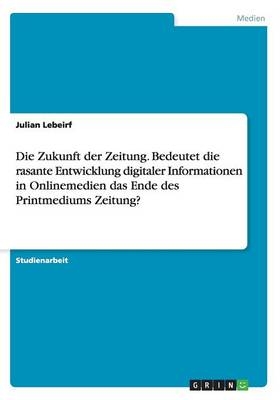 Die Zukunft der Zeitung. Bedeutet die rasante Entwicklung digitaler Informationen in Onlinemedien das Ende des Printmediums Zeitung? - Julian Lebeirf