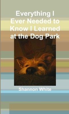 Everything I Ever Needed to Know I Learned at the Dog Park - Shannon White