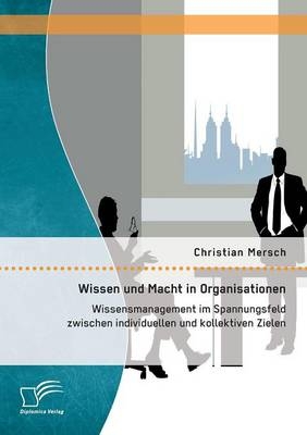 Wissen und Macht in Organisationen: Wissensmanagement im Spannungsfeld zwischen individuellen und kollektiven Zielen - Christian Mersch