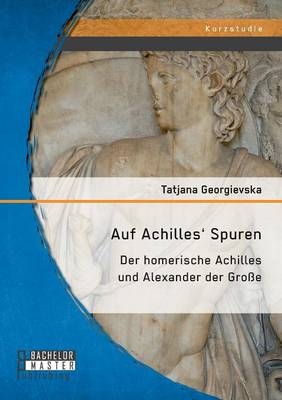 Auf Achilles' Spuren: Der homerische Achilles und Alexander der Große - Tatjana Georgievska