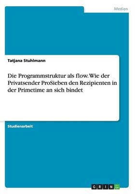 Die Programmstruktur als flow. Wie der Privatsender ProSieben den Rezipienten in der Primetime an sich bindet - Tatjana Stuhlmann