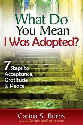 What Do You Mean I Was Adopted? 7 Steps to Acceptance, Gratitude & Peace - Carina Sue Burns