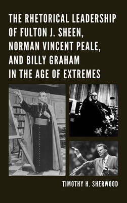 The Rhetorical Leadership of Fulton J. Sheen, Norman Vincent Peale, and Billy Graham in the Age of Extremes - Timothy H. Sherwood