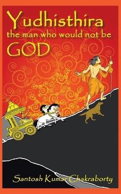 Yudhisthira... The Man Who Would Not Be God - Santosh Kumar Chakraborty