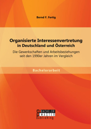 Organisierte Interessenvertretung in Deutschland und Österreich: Die Gewerkschaften und Arbeitsbeziehungen seit den 1990er Jahren im Vergleich - Bernd F. Fertig