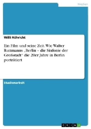 Ein Film und seine Zeit. Wie Walter Ruttmanns Â¿Berlin Â¿ die Sinfonie der GroÃstadtÂ¿ die 20er Jahre in Berlin portrÃ¤tiert - Willi RÃ¶hricht