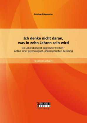 Ich denke nicht daran, was in zehn Jahren sein wird: Ein Lebenskonzept begrenzter Freiheit - Ablauf einer psychologisch-philosophischen Beratung - Reinhard Neumeier