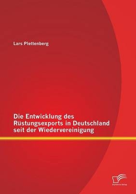 Die Entwicklung des Rüstungsexports in Deutschland seit der Wiedervereinigung - Lars Plettenberg