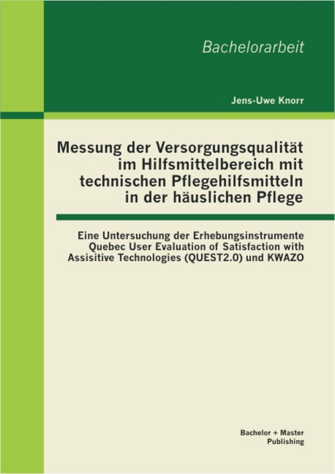 Messung der Versorgungsqualität im Hilfsmittelbereich mit technischen Pflegehilfsmitteln in der häuslichen Pflege: Eine Untersuchung der Erhebungsinstrumente Quebec User Evaluation of Satisfaction with Assisitive Technologies (QUEST2.0) und KWAZO -  Jens-Uwe Knorr