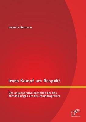 Irans Kampf um Respekt: Das unkooperative Verhalten bei den Verhandlungen um das Atomprogramm - Isabella Hermann