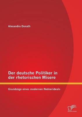 Der deutsche Politiker in der rhetorischen Misere: Grundzüge eines modernen Rednerideals - Alexandra Donath