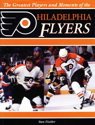 Greatest Players and Moments of the Philadelphia Flyers - Stan Fischler