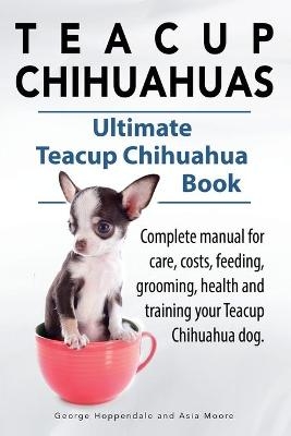 Teacup Chihuahuas. Teacup Chihuahua complete manual for care, costs, feeding, grooming, health and training. Ultimate Teacup Chihuahua Book. - George Hoppendale, Asia Moore