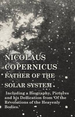 Nicolaus Copernicus, Father of the Solar System - Including a Biography, Pictures and his Dedication from 'Of the Revolutions of the Heavenly Bodies.' -  Various