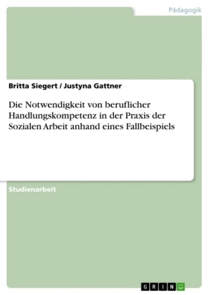 Die Notwendigkeit von beruflicher Handlungskompetenz in der Praxis der Sozialen Arbeit anhand eines Fallbeispiels - Britta Siegert, Justyna Gattner