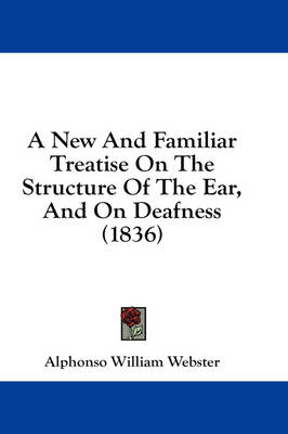 A New And Familiar Treatise On The Structure Of The Ear, And On Deafness (1836) - Alphonso William Webster