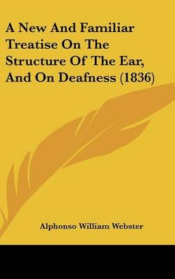 A New and Familiar Treatise on the Structure of the Ear, and on Deafness (1836) - Alphonso William Webster