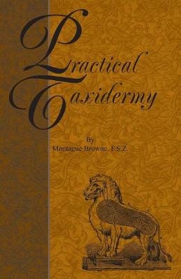 Practical Taxidermy - A Manual of Instruction To The Amateur In Collecting, Preserving, And Setting Up Natural History Specimens of All Kinds - Montagu Browne