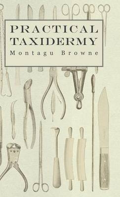 Practical Taxidermy - A Manual of Instruction To The Amateur In Collecting, Preserving, And Setting Up Natural History Specimens of All Kinds - Montagu Browne