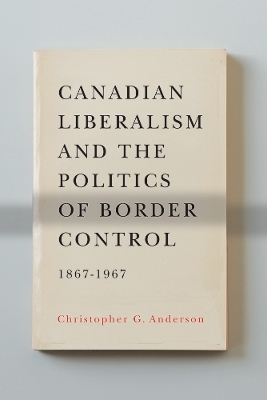 Canadian Liberalism and the Politics of Border Control, 1867-1967 - Christopher G. Anderson