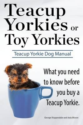 Teacup Yorkies or Toy Yorkies. Ultimate Teacup Yorkie Dog Manual. What You Need to Know Before You Buy a Teacup Yorkie or Toy Yorkie. - George Hoppendale, Asia Moore