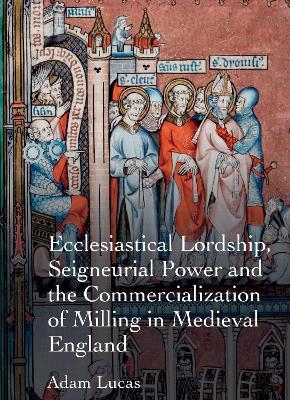 Ecclesiastical Lordship, Seigneurial Power and the Commercialization of Milling in Medieval England - Adam Lucas