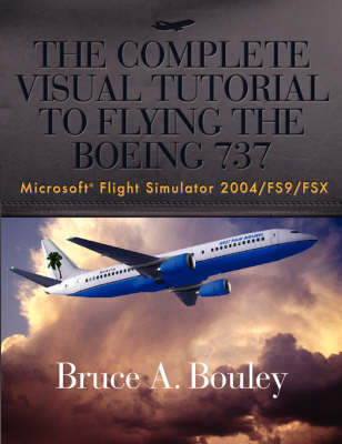 The Complete Visual Tutorial to Flying the Boeing 737 Microsoft Flight Simulator 2004/Fs9/Fsx - Bruce A Bouley