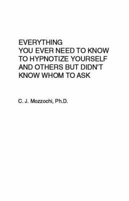 Everything You Ever Need To Know To Hypnotize Yourself And Others But Didn't Know Whom To Ask - C.J. Mozzochi