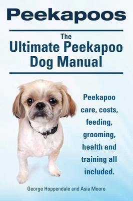 Peekapoos. the Ultimate Peekapoo Dog Manual. Peekapoo Care, Costs, Feeding, Grooming, Health and Training All Included. - George Hoppendale, Asia Moore