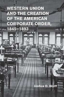 Western Union and the Creation of the American Corporate Order, 1845–1893 - Joshua D. Wolff